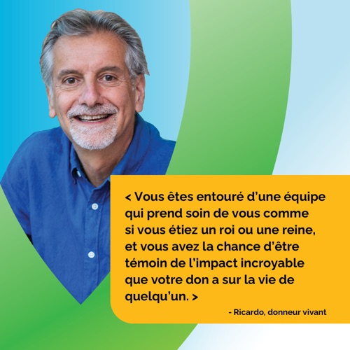 Vous êtes entouré d'une équipe qui prend soin de vous comme si vous étiez un roi ou une reine, et vous avez la chance d'être témoin de l'impact incroyable que votre don a sur la vie de quelqu'un. - Ricardo, donneur vivant
